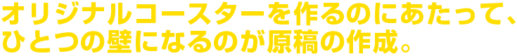 オリジナルコースターを作るのにあたって、ひとつの壁になるのが原稿の作成。